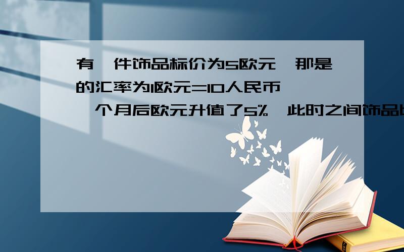 有一件饰品标价为5欧元,那是的汇率为1欧元=10人民币,一个月后欧元升值了5%,此时之间饰品比一个月前多了多少钱?