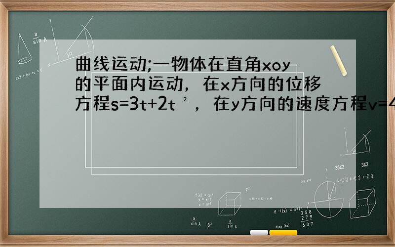 曲线运动;一物体在直角xoy的平面内运动，在x方向的位移方程s=3t+2t²，在y方向的速度方程v=4+3t，