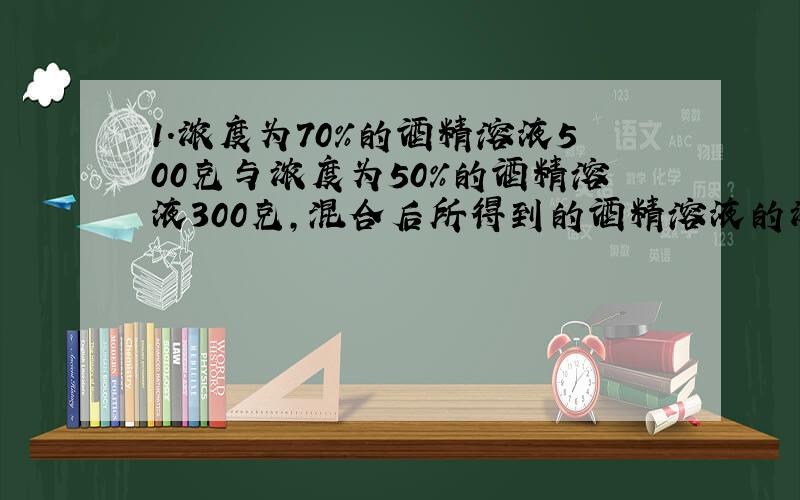 1.浓度为70%的酒精溶液500克与浓度为50%的酒精溶液300克,混合后所得到的酒精溶液的浓度是多少?