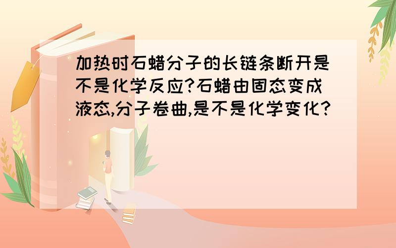 加热时石蜡分子的长链条断开是不是化学反应?石蜡由固态变成液态,分子卷曲,是不是化学变化?