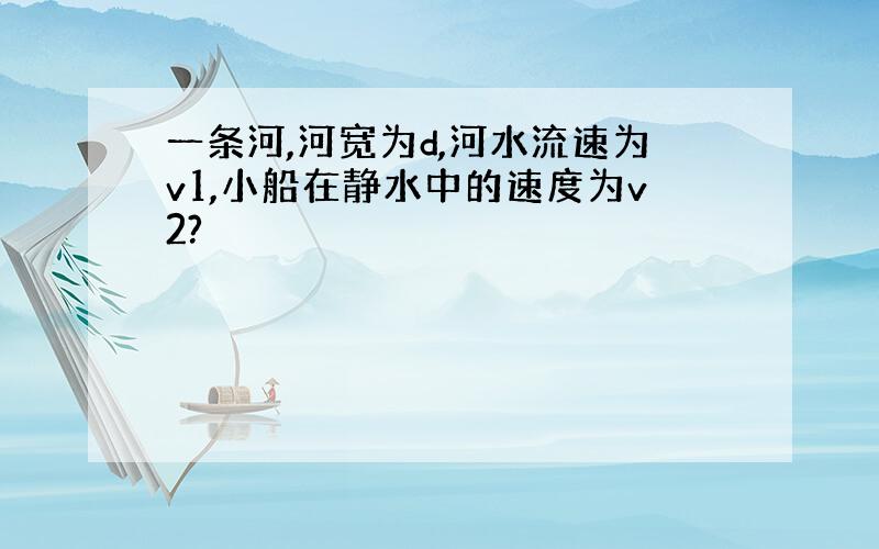 一条河,河宽为d,河水流速为v1,小船在静水中的速度为v2?