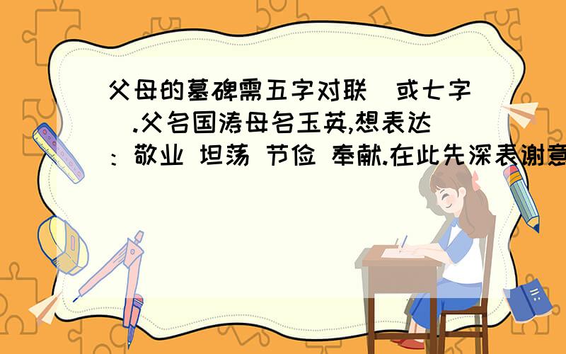 父母的墓碑需五字对联（或七字）.父名国涛母名玉英,想表达：敬业 坦荡 节俭 奉献.在此先深表谢意!