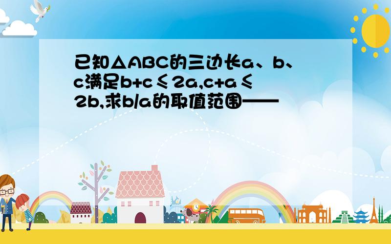 已知△ABC的三边长a、b、c满足b+c≤2a,c+a≤2b,求b/a的取值范围——