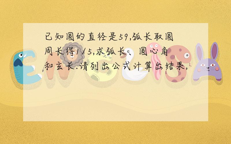 已知圆的直径是59,弧长取圆周长得1/5,求弧长、圆心角和玄长.请列出公式计算出结果,