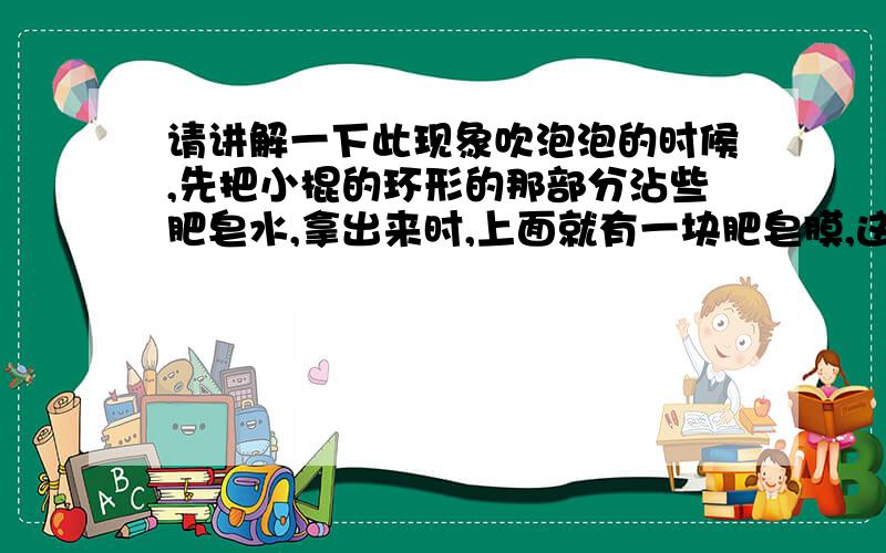 请讲解一下此现象吹泡泡的时候,先把小棍的环形的那部分沾些肥皂水,拿出来时,上面就有一块肥皂膜,这时用针刺肥皂膜,肥皂膜没