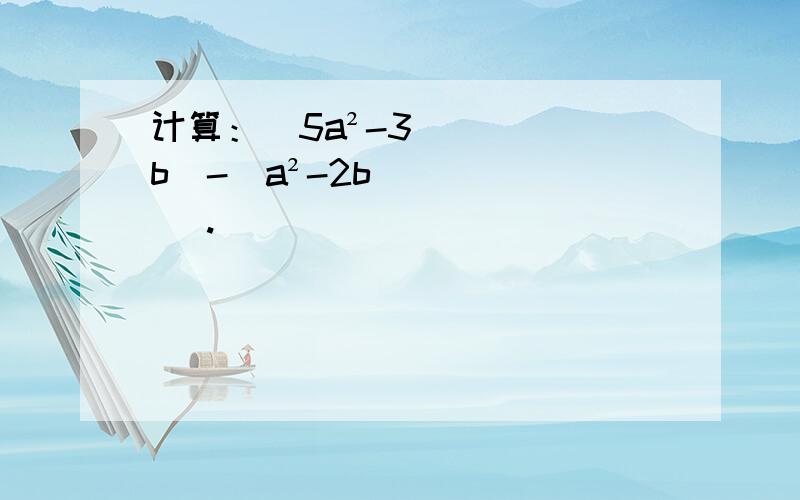 计算：（5a²-3b）-（a²-2b） .