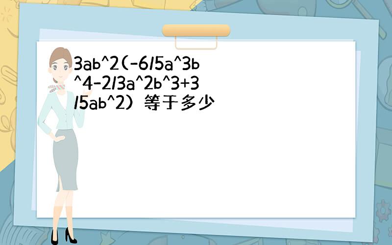 3ab^2(-6/5a^3b^4-2/3a^2b^3+3/5ab^2）等于多少