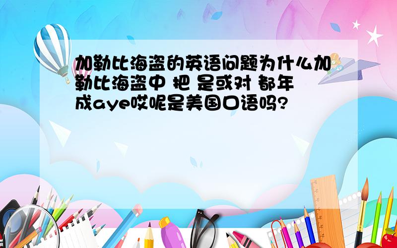 加勒比海盗的英语问题为什么加勒比海盗中 把 是或对 都年成aye哎呢是美国口语吗?