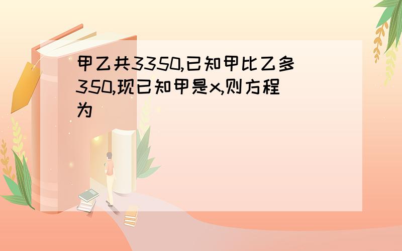 甲乙共3350,已知甲比乙多350,现已知甲是x,则方程为