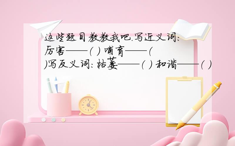 这些题目教教我吧.写近义词：厉害——（ ） 哺育——（ ）写反义词：枯萎——（ ） 和谐——（ ）