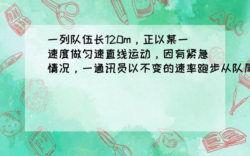 一列队伍长120m，正以某一速度做匀速直线运动，因有紧急情况，一通讯员以不变的速率跑步从队尾跑到队头，又从队头返回队尾，