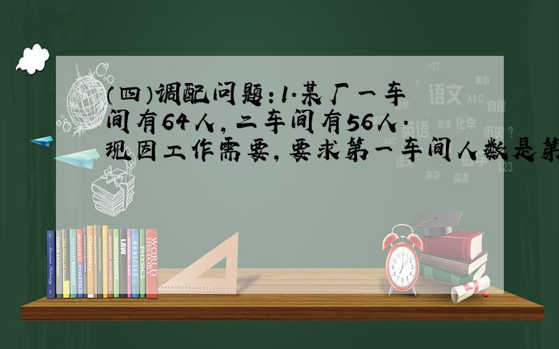 （四）调配问题：1.某厂一车间有64人,二车间有56人.现因工作需要,要求第一车间人数是第二车间人数的一半.问需从第一车