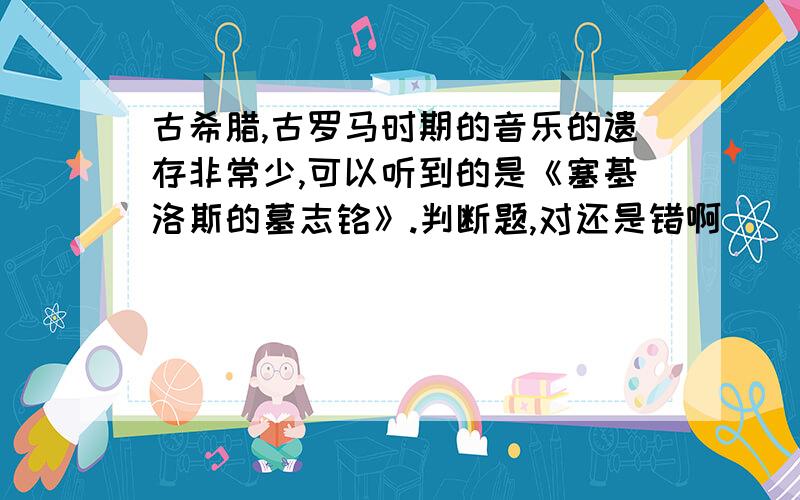 古希腊,古罗马时期的音乐的遗存非常少,可以听到的是《塞基洛斯的墓志铭》.判断题,对还是错啊