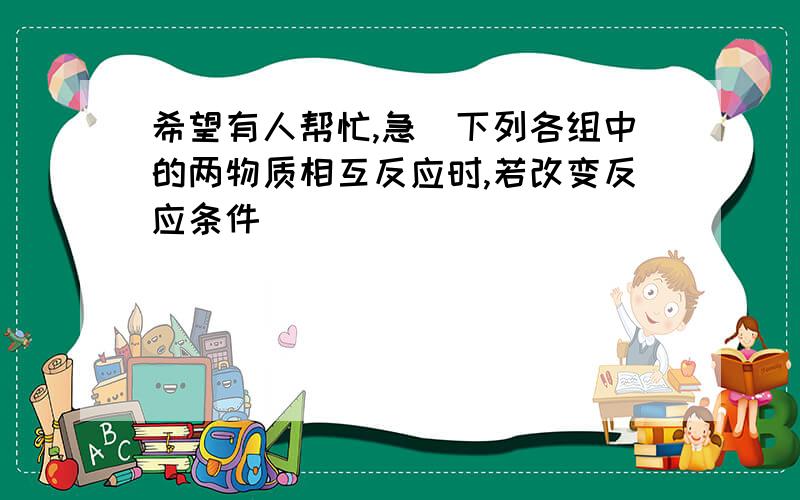 希望有人帮忙,急)下列各组中的两物质相互反应时,若改变反应条件