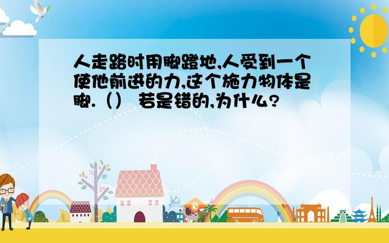 人走路时用脚蹬地,人受到一个使他前进的力,这个施力物体是脚.（） 若是错的,为什么?