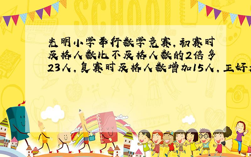 光明小学举行数学竞赛,初赛时及格人数比不及格人数的2倍多23人,复赛时及格人数增加15人,正好是不及格人数的4倍.求共有