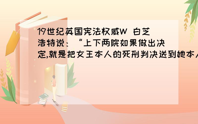 19世纪英国宪法权威W 白芝浩特说：“上下两院如果做出决定,就是把女王本人的死刑判决送到她本人面前,她也不得不签字.”上