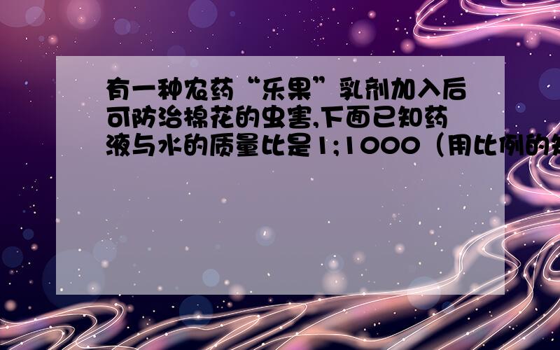 有一种农药“乐果”乳剂加入后可防治棉花的虫害,下面已知药液与水的质量比是1;1000（用比例的知识解答）