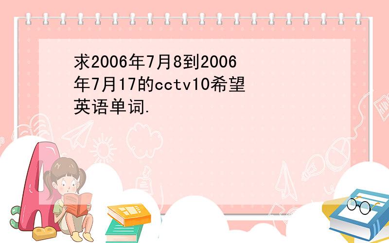 求2006年7月8到2006年7月17的cctv10希望英语单词.