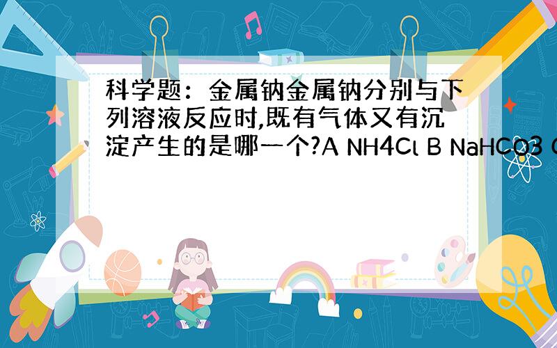 科学题：金属钠金属钠分别与下列溶液反应时,既有气体又有沉淀产生的是哪一个?A NH4Cl B NaHCO3 C BaCl