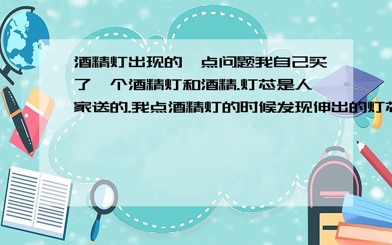 酒精灯出现的一点问题我自己买了一个酒精灯和酒精.灯芯是人家送的.我点酒精灯的时候发现伸出的灯芯着了后很快就灭了,请问是我