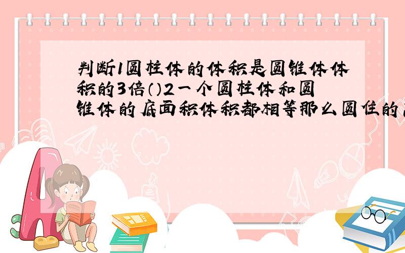 判断1圆柱体的体积是圆锥体体积的3倍（）2一个圆柱体和圆锥体的底面积体积都相等那么圆住的高一定是圆锥