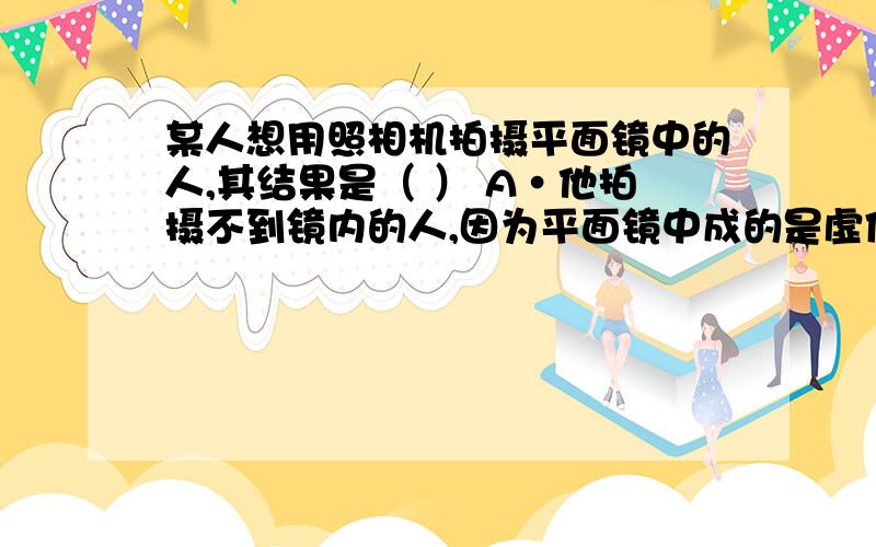 某人想用照相机拍摄平面镜中的人,其结果是（ ） A·他拍摄不到镜内的人,因为平面镜中成的是虚像.B·他