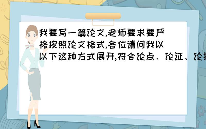 我要写一篇论文,老师要求要严格按照论文格式,各位请问我以以下这种方式展开,符合论点、论证、论据吗?