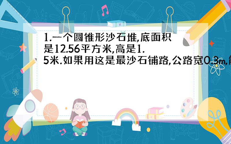 1.一个圆锥形沙石堆,底面积是12.56平方米,高是1.5米.如果用这是最沙石铺路,公路宽0.3m,能铺多长?