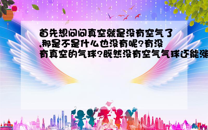 首先想问问真空就是没有空气了,那是不是什么也没有呢?有没有真空的气球?既然没有空气气球还能涨?给多点相关!