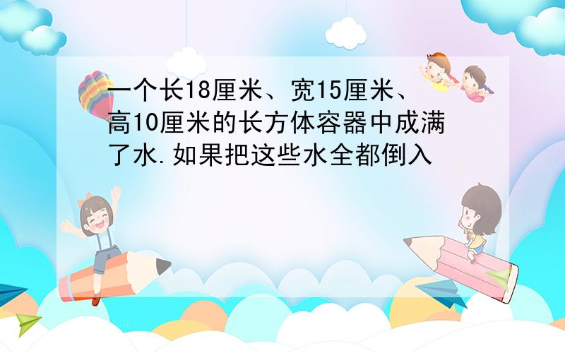 一个长18厘米、宽15厘米、高10厘米的长方体容器中成满了水.如果把这些水全都倒入