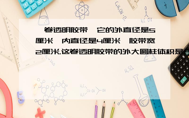 一卷透明胶带,它的外直径是5厘米,内直径是4厘米,胶带宽2厘米.这卷透明胶带的外大圆柱体积是多少?内小圆柱体积是多少?