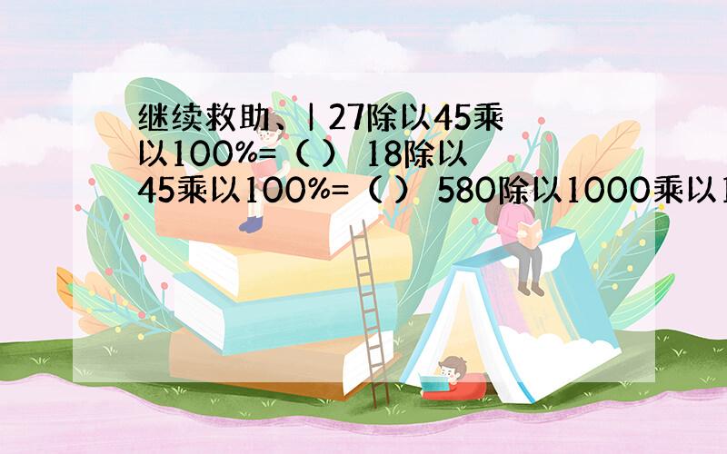 继续救助、| 27除以45乘以100%=（ ） 18除以45乘以100%=（ ） 580除以1000乘以100%=（ ）