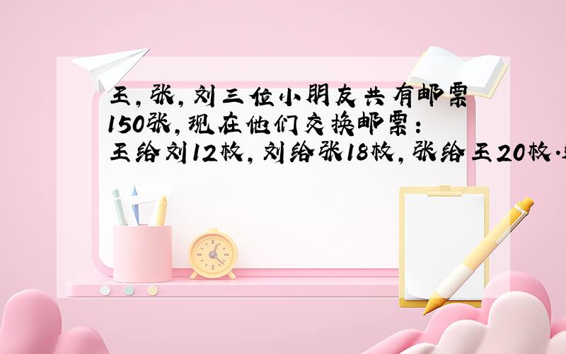 王,张,刘三位小朋友共有邮票150张,现在他们交换邮票:王给刘12枚,刘给张18枚,张给王20枚.这样,三人的邮票张数相