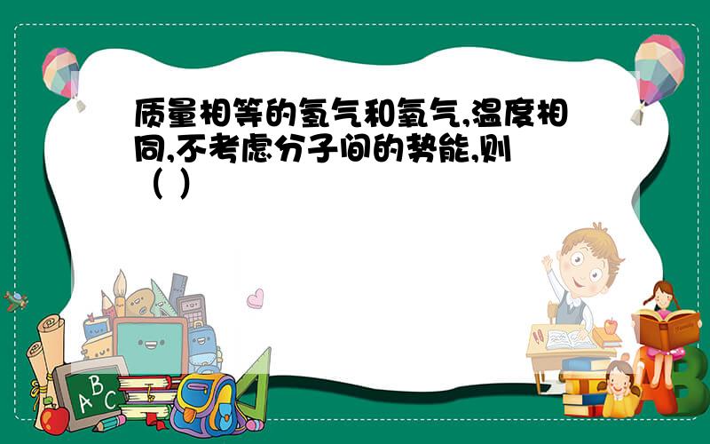 质量相等的氢气和氧气,温度相同,不考虑分子间的势能,则 （ ）