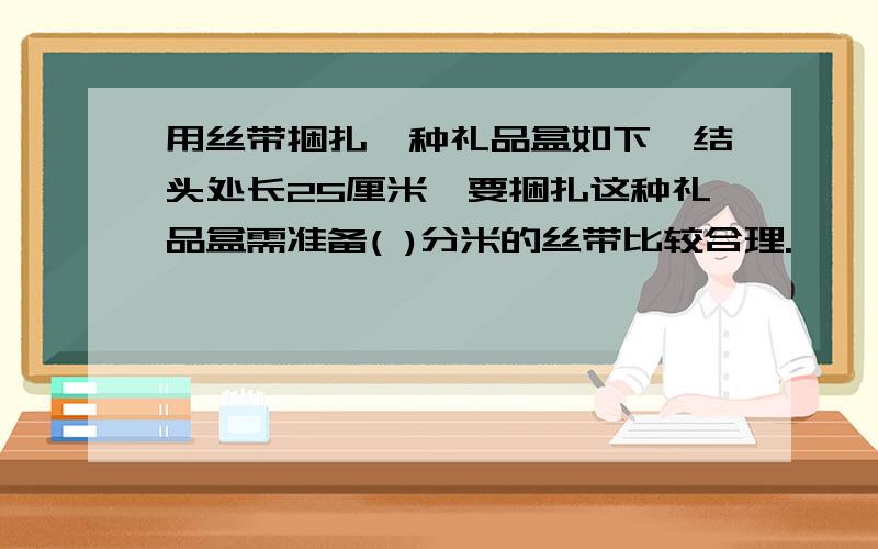 用丝带捆扎一种礼品盒如下,结头处长25厘米,要捆扎这种礼品盒需准备( )分米的丝带比较合理.