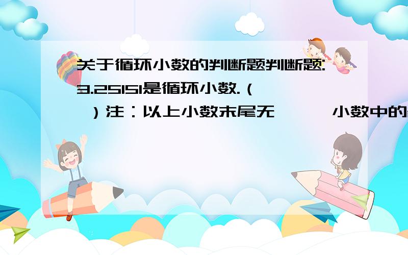 关于循环小数的判断题判断题:3.25151是循环小数.（ ）注：以上小数末尾无……,小数中的各数位上也没有· .请注明理