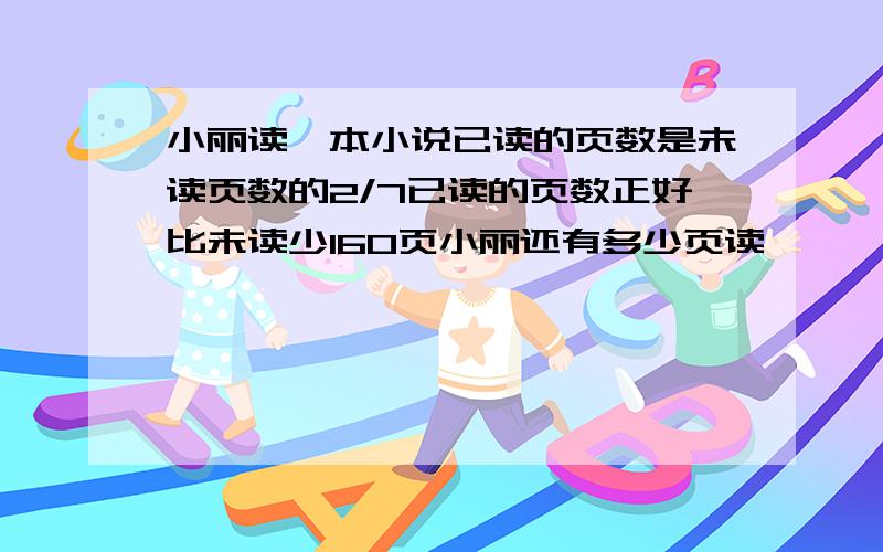 小丽读一本小说已读的页数是未读页数的2/7已读的页数正好比未读少160页小丽还有多少页读