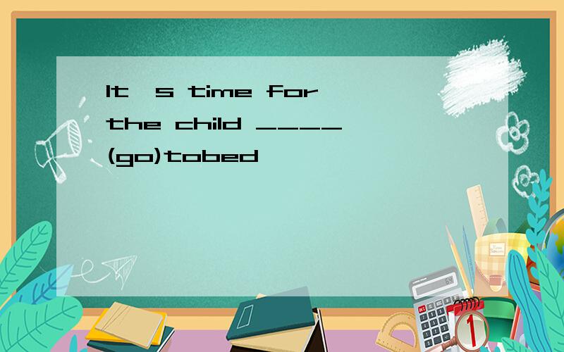 It's time for the child ____(go)tobed