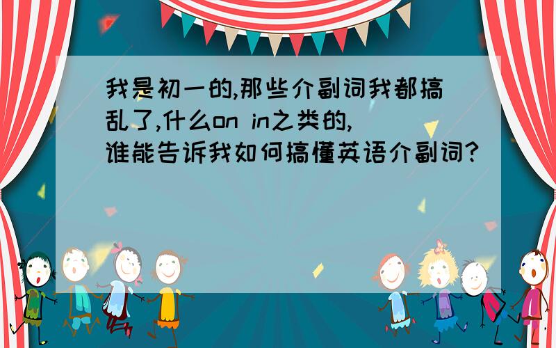 我是初一的,那些介副词我都搞乱了,什么on in之类的,谁能告诉我如何搞懂英语介副词?