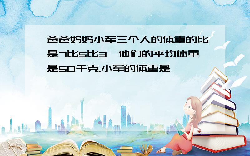 爸爸妈妈小军三个人的体重的比是7比5比3,他们的平均体重是50千克.小军的体重是