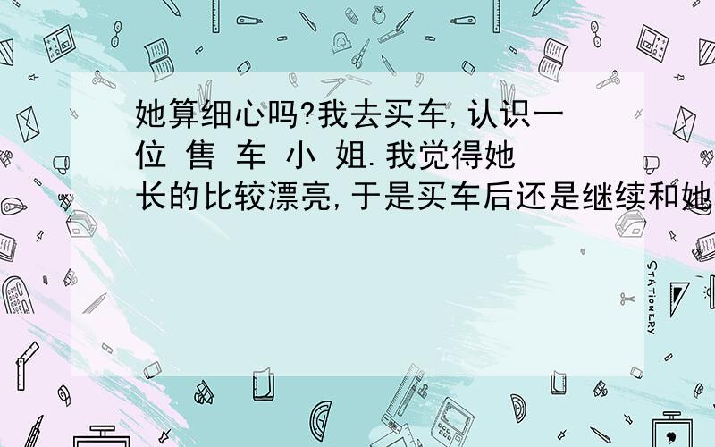 她算细心吗?我去买车,认识一位 售 车 小 姐.我觉得她长的比较漂亮,于是买车后还是继续和她联系,包括短信和msn.一次