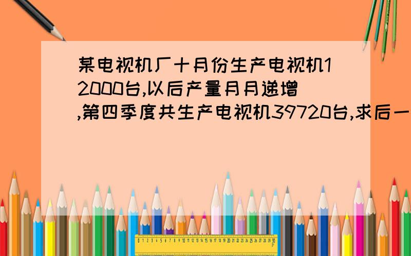 某电视机厂十月份生产电视机12000台,以后产量月月递增,第四季度共生产电视机39720台,求后一个月比前一