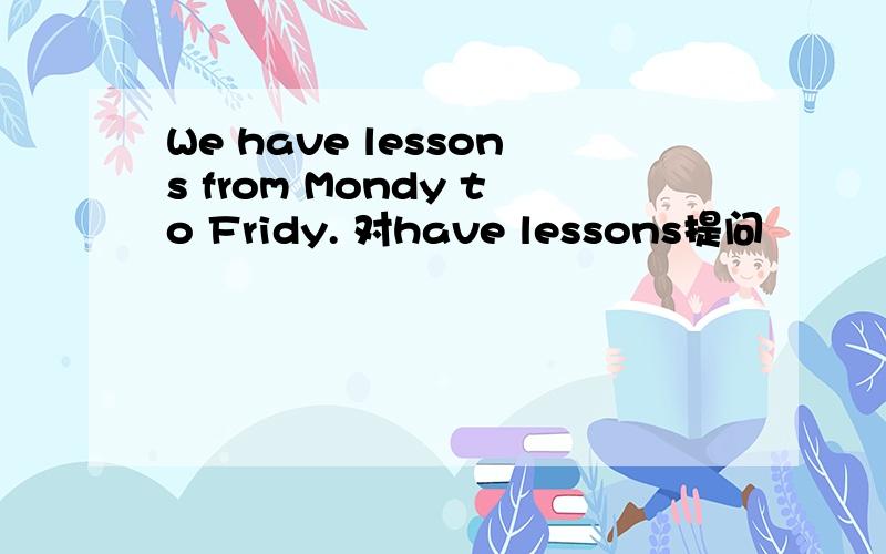 We have lessons from Mondy to Fridy. 对have lessons提问