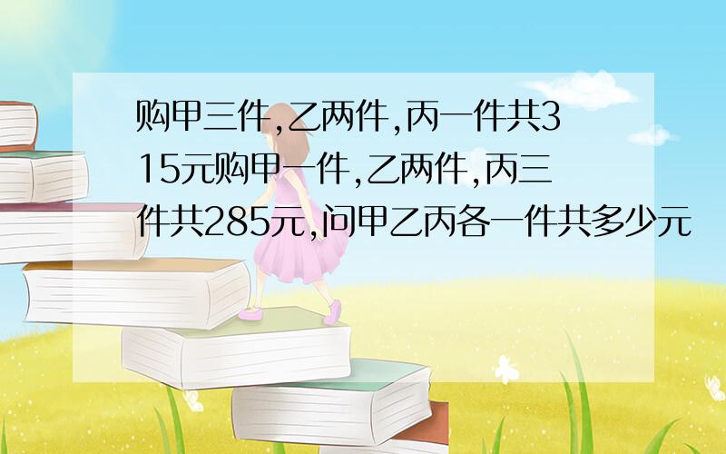 购甲三件,乙两件,丙一件共315元购甲一件,乙两件,丙三件共285元,问甲乙丙各一件共多少元