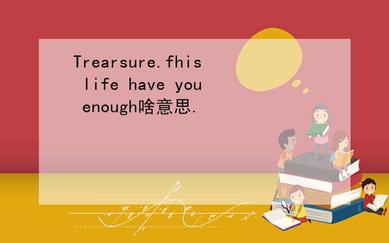 Trearsure.fhis life have you enough啥意思.