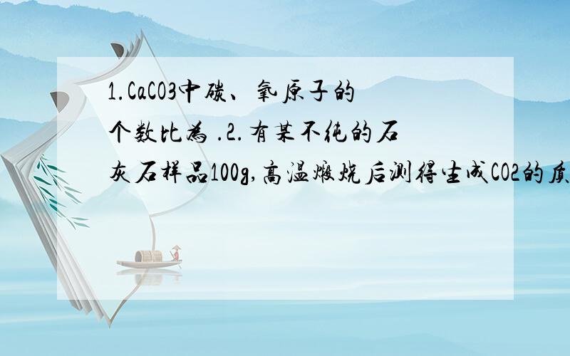 1.CaCO3中碳、氧原子的个数比为 .2.有某不纯的石灰石样品100g,高温煅烧后测得生成CO2的质量为35.2,