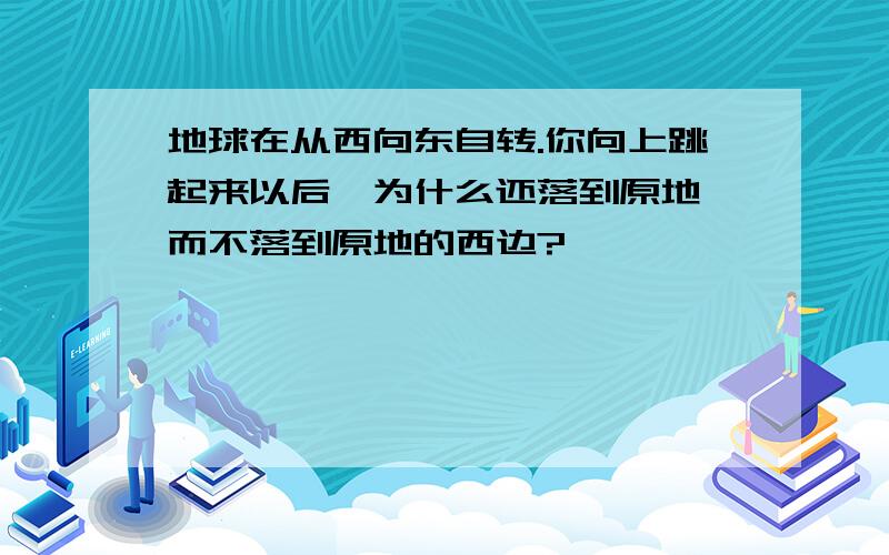 地球在从西向东自转.你向上跳起来以后,为什么还落到原地,而不落到原地的西边?