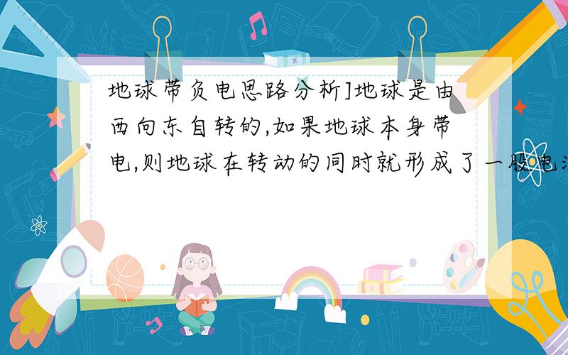 地球带负电思路分析]地球是由西向东自转的,如果地球本身带电,则地球在转动的同时就形成了一股电流,这样我们可以把地球转动的