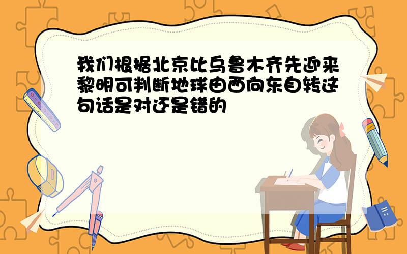 我们根据北京比乌鲁木齐先迎来黎明可判断地球由西向东自转这句话是对还是错的